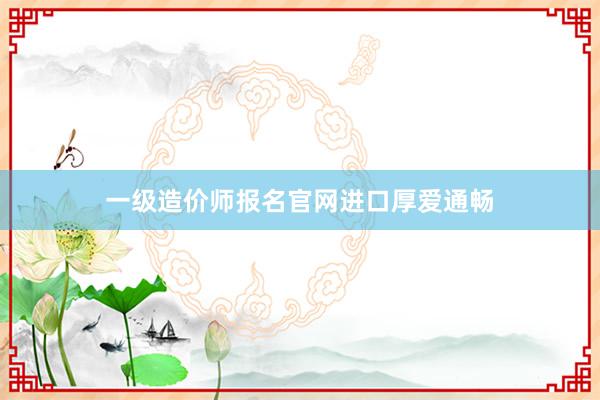 一级造价师报名官网进口厚爱通畅
