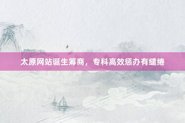 太原网站诞生筹商,专科高效惩办有缱绻