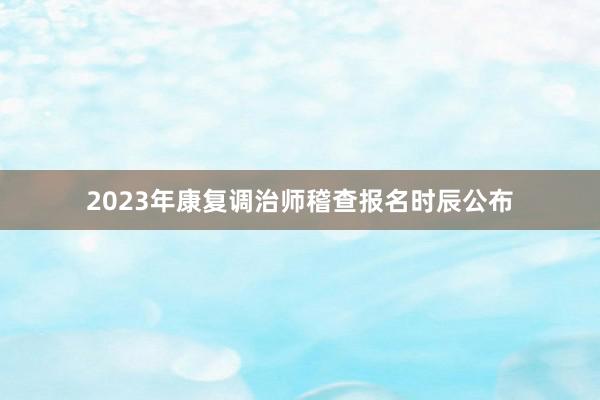 2023年康复调治师稽查报名时辰公布